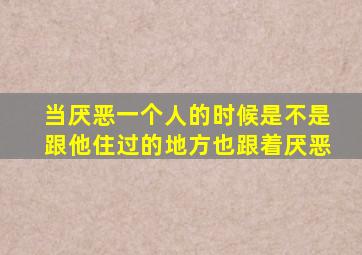 当厌恶一个人的时候是不是跟他住过的地方也跟着厌恶