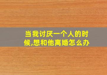 当我讨厌一个人的时候,想和他离婚怎么办