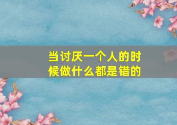 当讨厌一个人的时候做什么都是错的