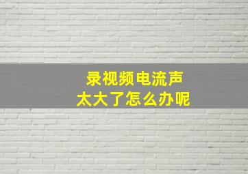 录视频电流声太大了怎么办呢