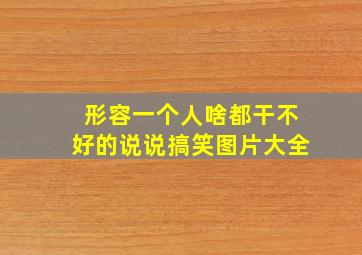 形容一个人啥都干不好的说说搞笑图片大全