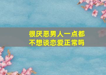 很厌恶男人一点都不想谈恋爱正常吗