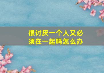 很讨厌一个人又必须在一起吗怎么办