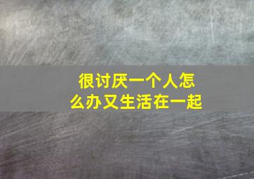 很讨厌一个人怎么办又生活在一起