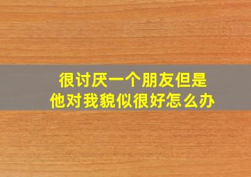 很讨厌一个朋友但是他对我貌似很好怎么办