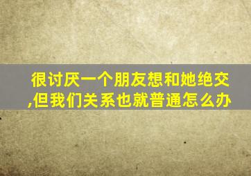 很讨厌一个朋友想和她绝交,但我们关系也就普通怎么办