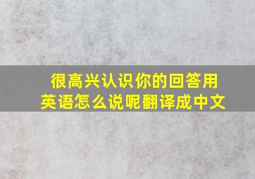 很高兴认识你的回答用英语怎么说呢翻译成中文