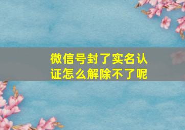 微信号封了实名认证怎么解除不了呢