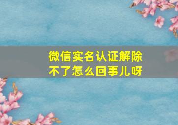 微信实名认证解除不了怎么回事儿呀