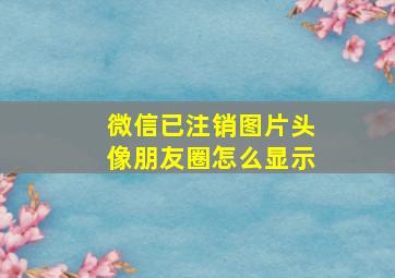 微信已注销图片头像朋友圈怎么显示