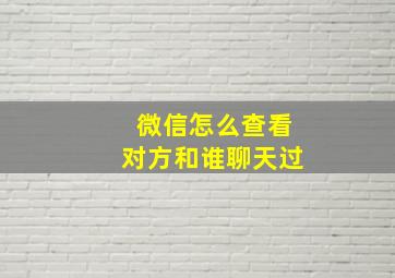 微信怎么查看对方和谁聊天过