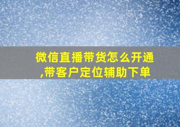 微信直播带货怎么开通,带客户定位辅助下单