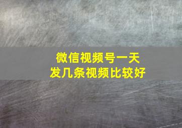 微信视频号一天发几条视频比较好