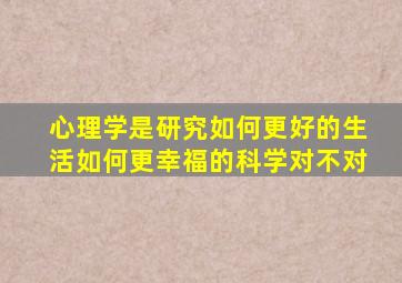 心理学是研究如何更好的生活如何更幸福的科学对不对