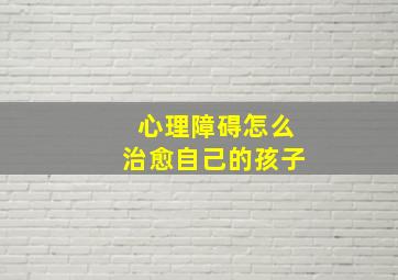 心理障碍怎么治愈自己的孩子