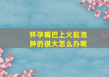 怀孕嘴巴上火起泡肿的很大怎么办呢