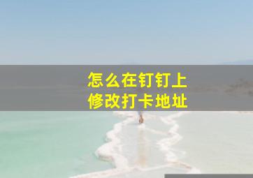 怎么在钉钉上修改打卡地址