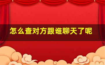 怎么查对方跟谁聊天了呢