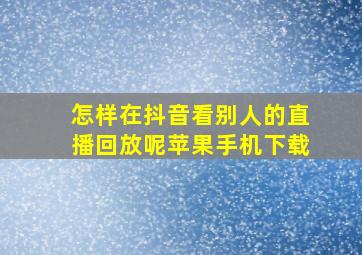 怎样在抖音看别人的直播回放呢苹果手机下载