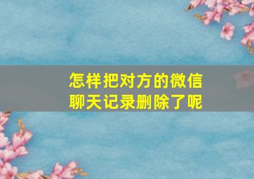 怎样把对方的微信聊天记录删除了呢