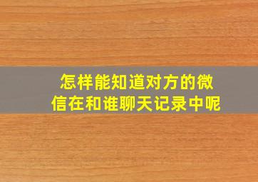 怎样能知道对方的微信在和谁聊天记录中呢