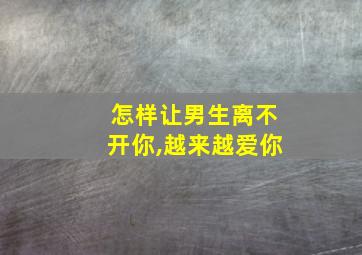 怎样让男生离不开你,越来越爱你