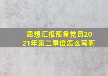 思想汇报预备党员2021年第二季度怎么写啊