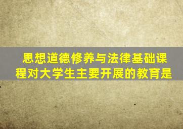 思想道德修养与法律基础课程对大学生主要开展的教育是