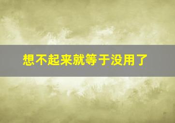 想不起来就等于没用了