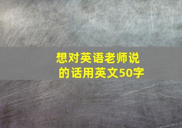 想对英语老师说的话用英文50字