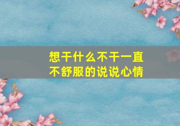 想干什么不干一直不舒服的说说心情