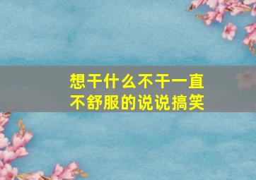 想干什么不干一直不舒服的说说搞笑