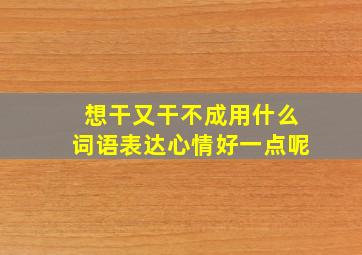 想干又干不成用什么词语表达心情好一点呢