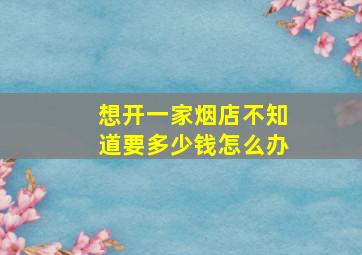 想开一家烟店不知道要多少钱怎么办