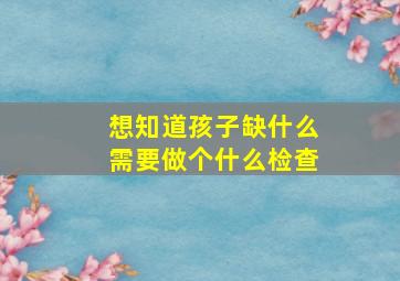 想知道孩子缺什么需要做个什么检查