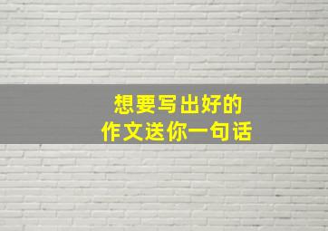 想要写出好的作文送你一句话