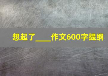 想起了____作文600字提纲