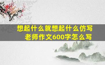 想起什么就想起什么仿写老师作文600字怎么写