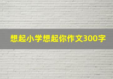 想起小学想起你作文300字