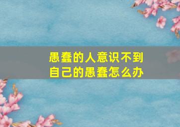 愚蠢的人意识不到自己的愚蠢怎么办