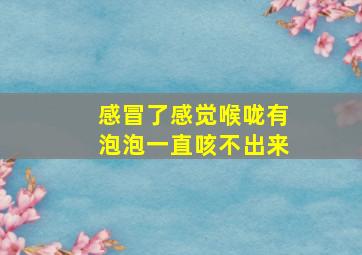 感冒了感觉喉咙有泡泡一直咳不出来