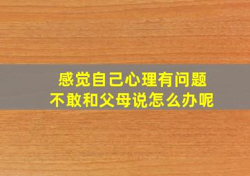 感觉自己心理有问题不敢和父母说怎么办呢