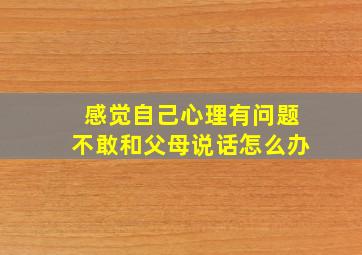 感觉自己心理有问题不敢和父母说话怎么办