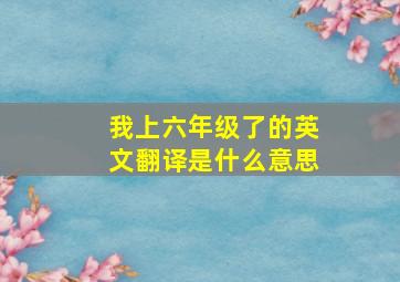 我上六年级了的英文翻译是什么意思