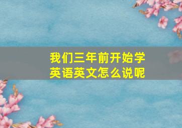 我们三年前开始学英语英文怎么说呢