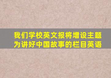 我们学校英文报将增设主题为讲好中国故事的栏目英语