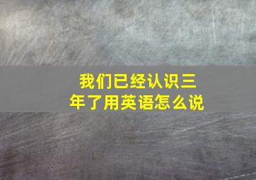 我们已经认识三年了用英语怎么说