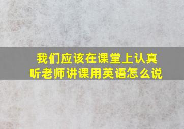 我们应该在课堂上认真听老师讲课用英语怎么说