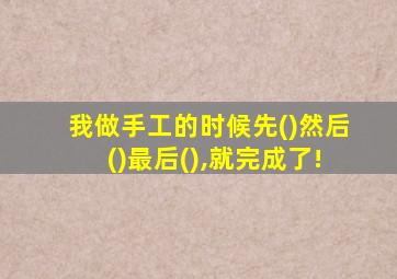 我做手工的时候先()然后()最后(),就完成了!