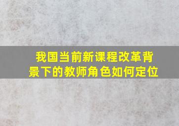 我国当前新课程改革背景下的教师角色如何定位